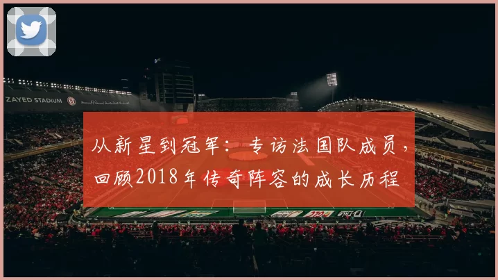 从新星到冠军:专访法国队成员,回顾2018年传奇阵容的成长历程