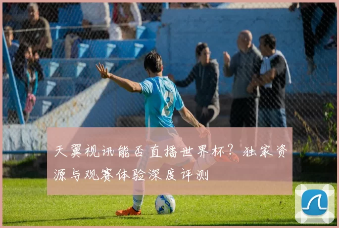 天翼视讯能否直播世界杯?独家资源与观赛体验深度评测