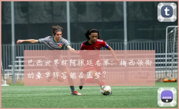 巴西世界杯阿根廷名单:梅西领衔的豪华阵容能否圆梦?
