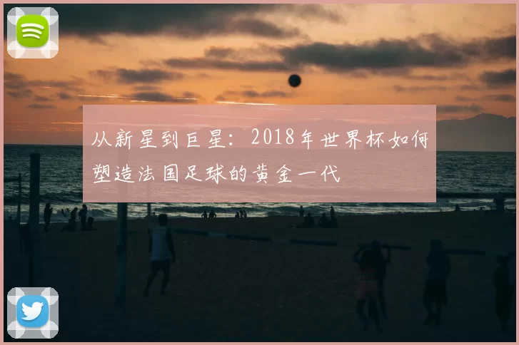 从新星到巨星：2018年世界杯如何塑造法国足球的黄金一代