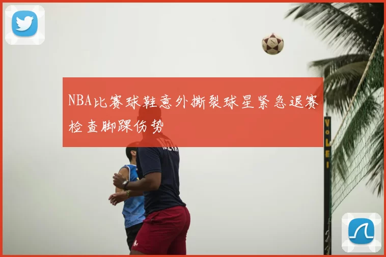 NBA比赛球鞋意外撕裂球星紧急退赛检查脚踝伤势