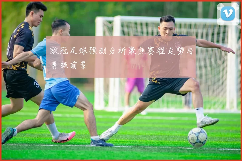 欧冠足球预测分析聚焦赛程走势与晋级前景
