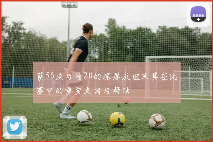 萨56谈与恰20的深厚友谊及其在比赛中的重要支持与帮助