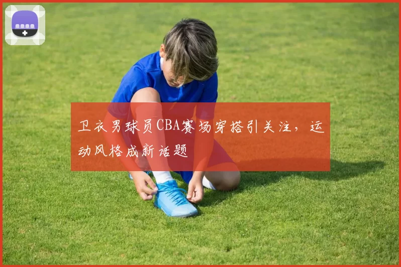 卫衣男球员CBA赛场穿搭引关注，运动风格成新话题