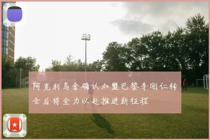 阿克利乌舍确认加盟巴黎李刚仁转会后将全力以赴推进新征程