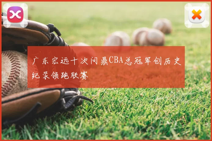 广东宏远十次问鼎CBA总冠军创历史纪录领跑联赛