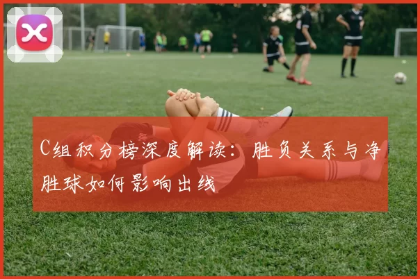 C组积分榜深度解读:胜负关系与净胜球如何影响出线