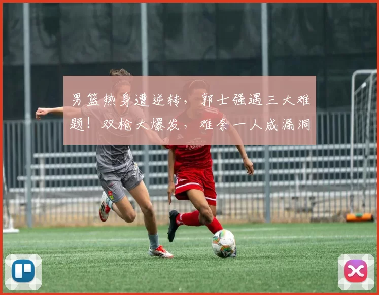 男篮热身遭逆转，郭士强遇三大难题！双枪大爆发，难奈一人成漏洞