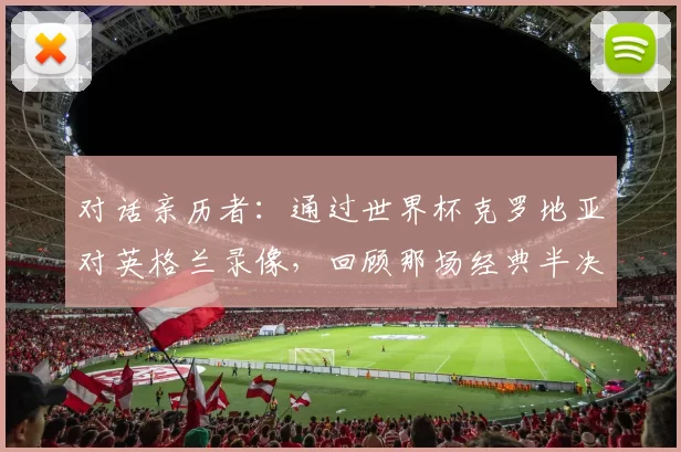 对话亲历者:通过世界杯克罗地亚对英格兰录像,回顾那场经典半决赛的幕后故事