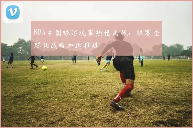 NBA中国球迷观赛热情高涨,联赛全球化战略加速推进