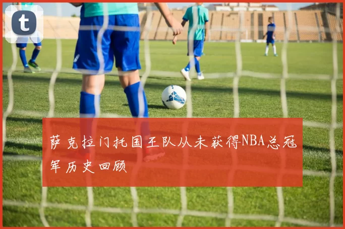 萨克拉门托国王队从未获得NBA总冠军历史回顾