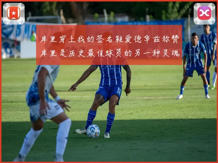 库里穿上我的签名鞋爱德华兹称赞库里是历史最佳球员的另一种灵魂