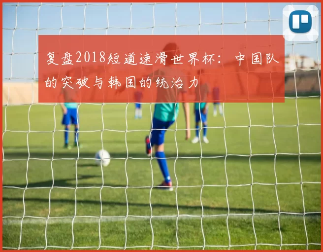 复盘2018短道速滑世界杯:中国队的突破与韩国的统治力