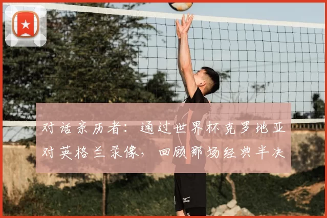 对话亲历者:通过世界杯克罗地亚对英格兰录像,回顾那场经典半决赛的幕后故事