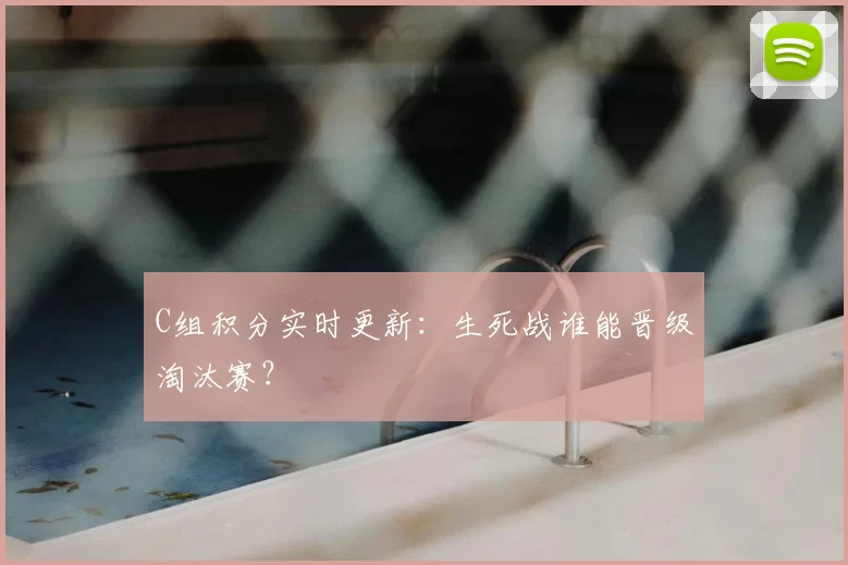 C组积分实时更新：生死战谁能晋级淘汰赛？