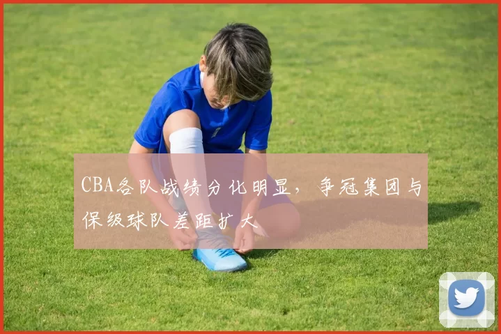 CBA各队战绩分化明显，争冠集团与保级球队差距扩大