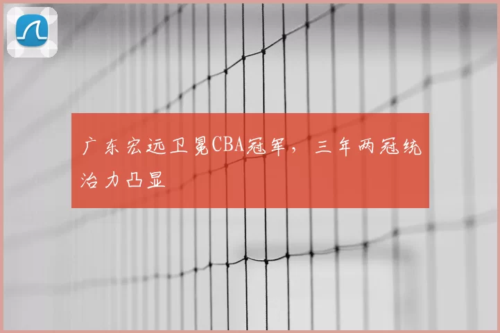 广东宏远卫冕CBA冠军，三年两冠统治力凸显
