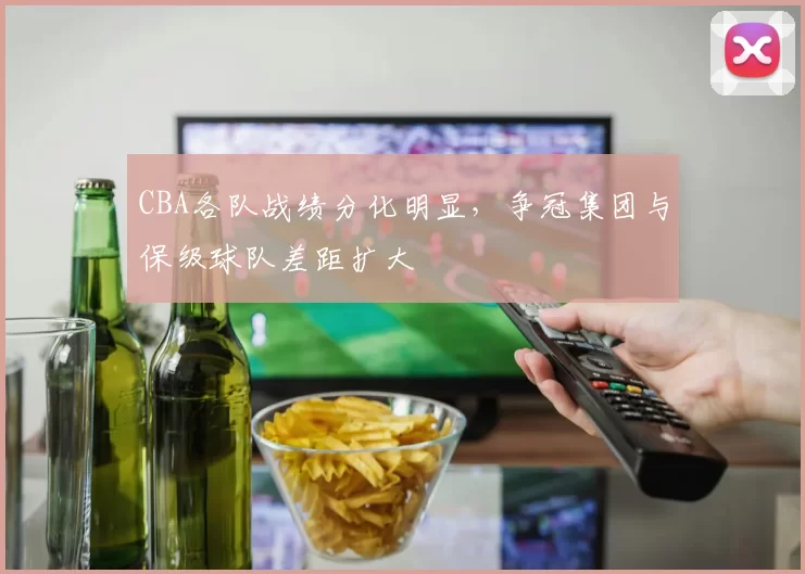 CBA各队战绩分化明显，争冠集团与保级球队差距扩大