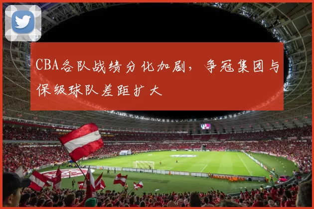 CBA各队战绩分化加剧，争冠集团与保级球队差距扩大