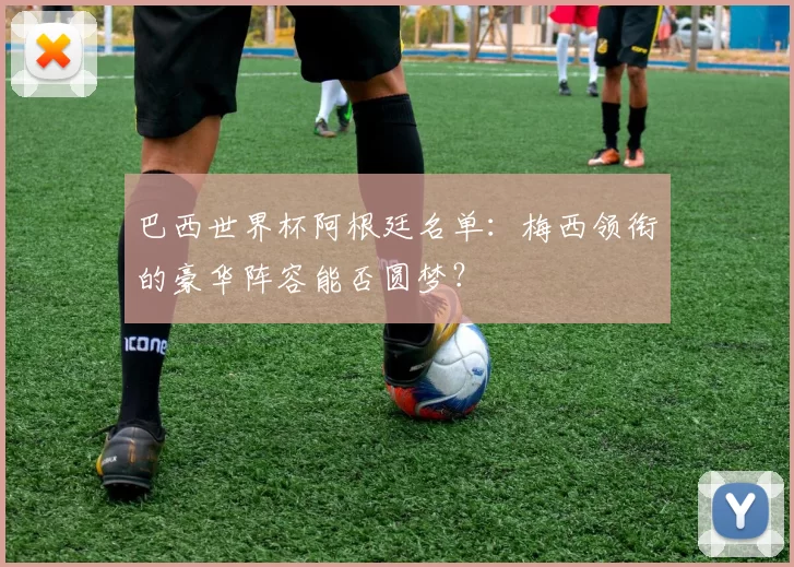 巴西世界杯阿根廷名单：梅西领衔的豪华阵容能否圆梦？