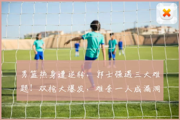 男篮热身遭逆转,郭士强遇三大难题!双枪大爆发,难奈一人成漏洞