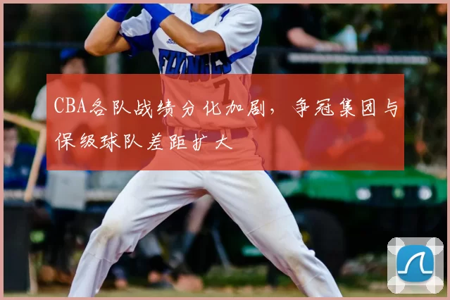 CBA各队战绩分化加剧，争冠集团与保级球队差距扩大