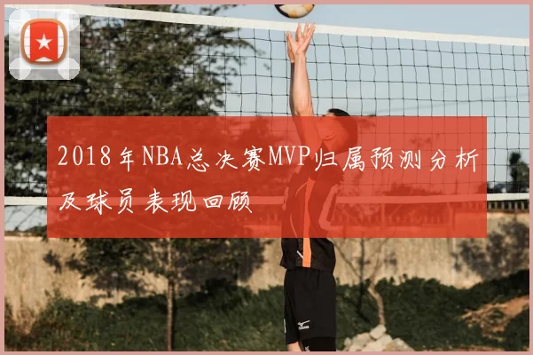 2018年NBA总决赛MVP归属预测分析及球员表现回顾