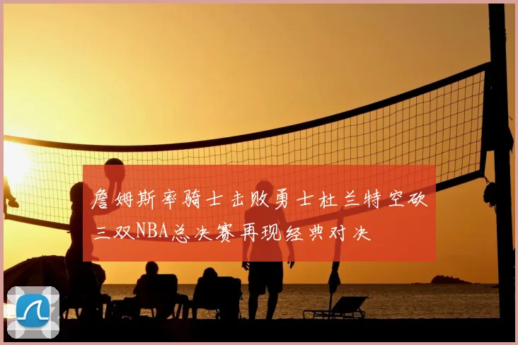 詹姆斯率骑士击败勇士杜兰特空砍三双NBA总决赛再现经典对决