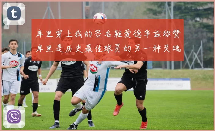 库里穿上我的签名鞋爱德华兹称赞库里是历史最佳球员的另一种灵魂