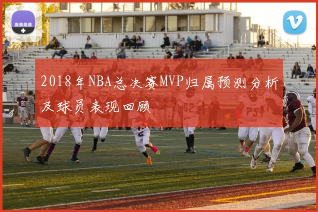 2018年NBA总决赛MVP归属预测分析及球员表现回顾