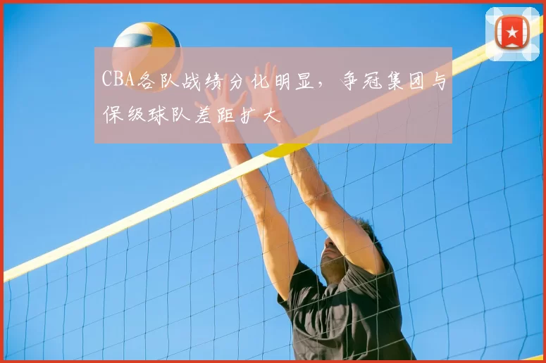 CBA各队战绩分化明显，争冠集团与保级球队差距扩大