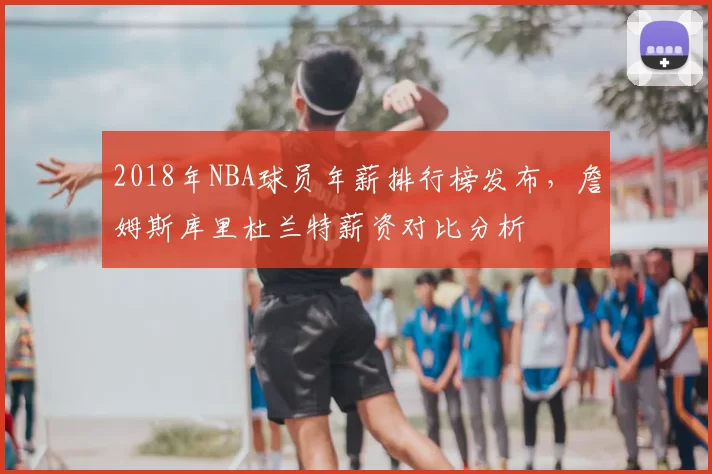 2018年NBA球员年薪排行榜发布，詹姆斯库里杜兰特薪资对比分析
