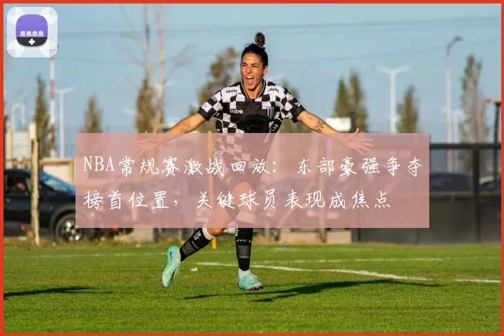 NBA常规赛激战回放：东部豪强争夺榜首位置，关键球员表现成焦点