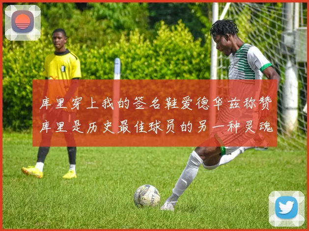 库里穿上我的签名鞋爱德华兹称赞库里是历史最佳球员的另一种灵魂