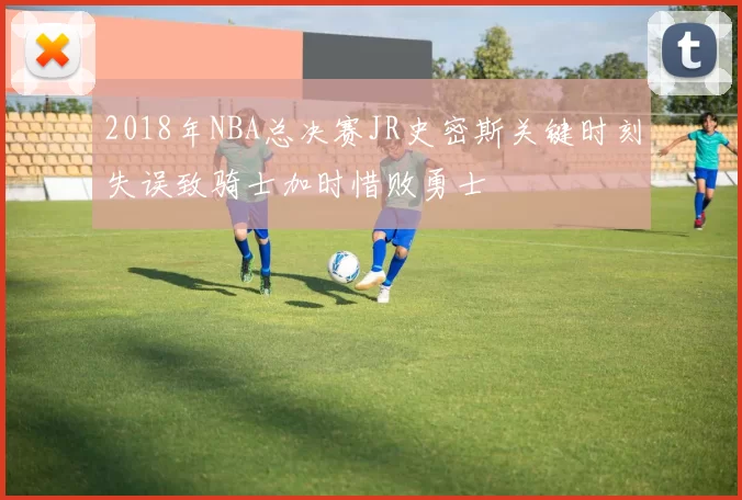 2018年NBA总决赛JR史密斯关键时刻失误致骑士加时惜败勇士