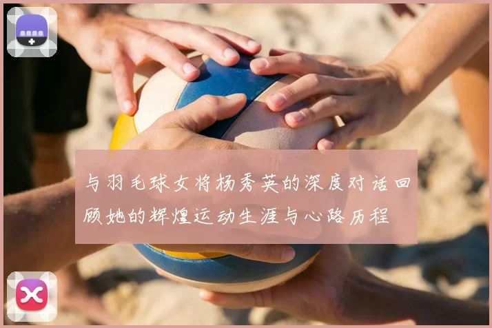 与羽毛球女将杨秀英的深度对话回顾她的辉煌运动生涯与心路历程