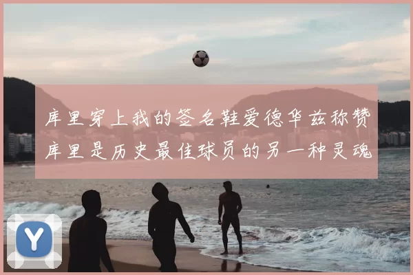 库里穿上我的签名鞋爱德华兹称赞库里是历史最佳球员的另一种灵魂