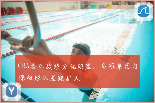 CBA各队战绩分化明显，争冠集团与保级球队差距扩大