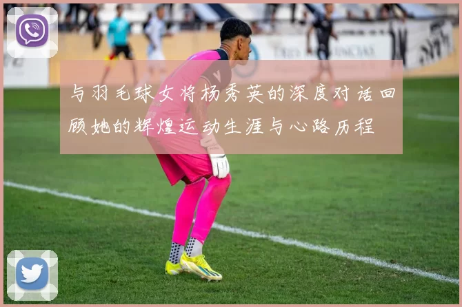 与羽毛球女将杨秀英的深度对话回顾她的辉煌运动生涯与心路历程