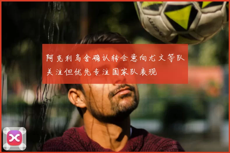 阿克利乌舍确认转会意向尤文等队关注但优先专注国家队表现