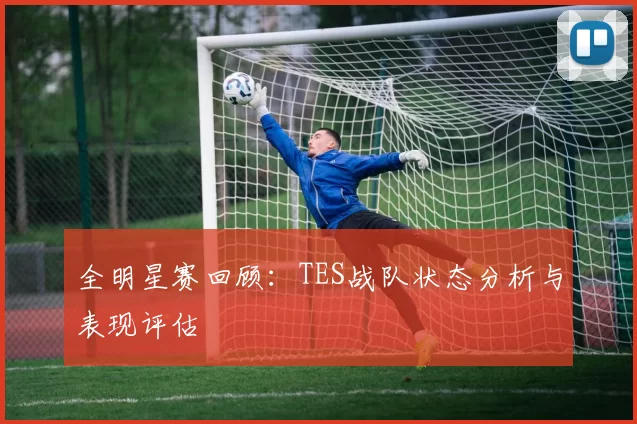 全明星赛回顾：TES战队状态分析与表现评估