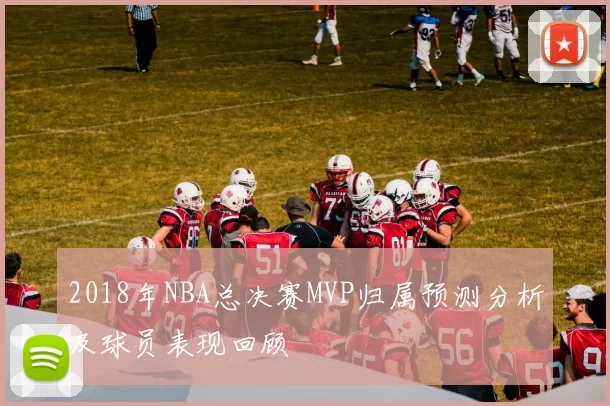 2018年NBA总决赛MVP归属预测分析及球员表现回顾