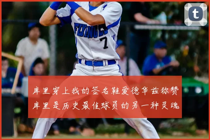 库里穿上我的签名鞋爱德华兹称赞库里是历史最佳球员的另一种灵魂