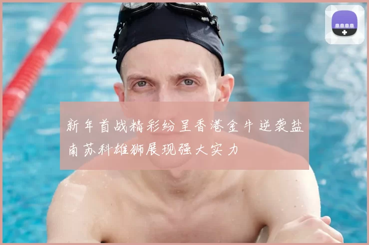 新年首战精彩纷呈香港金牛逆袭盐南苏科雄狮展现强大实力