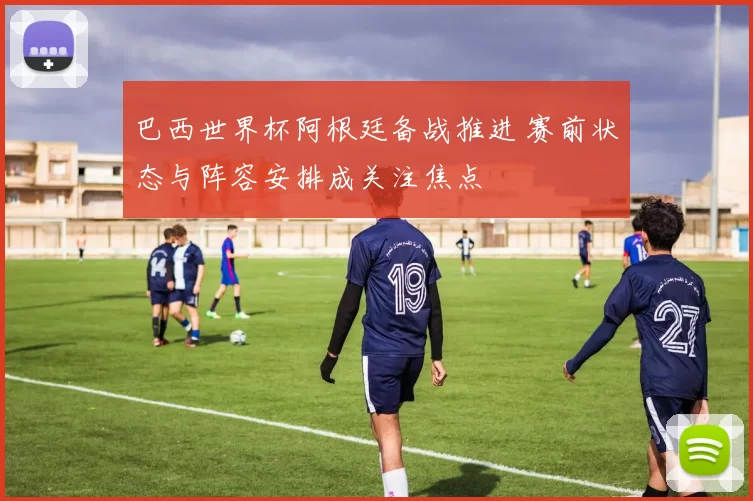 巴西世界杯阿根廷备战推进 赛前状态与阵容安排成关注焦点
