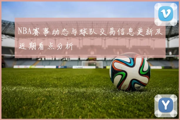 NBA赛事动态与球队交易信息更新及近期看点分析