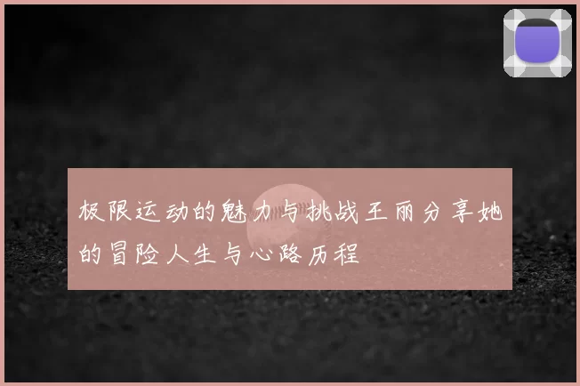 极限运动的魅力与挑战王丽分享她的冒险人生与心路历程