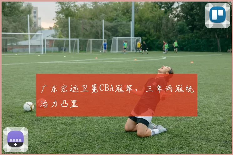 广东宏远卫冕CBA冠军，三年两冠统治力凸显