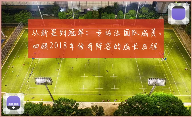 从新星到冠军：专访法国队成员，回顾2018年传奇阵容的成长历程