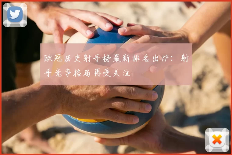 欧冠历史射手榜最新排名出炉：射手竞争格局再受关注